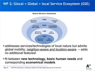 WP 2: Glocal = Global + local Service Ecosystem (GSE) addresses services/technologies of local nature but admits global mobility;  neighbor-aware and location-aware   – adds no additional features! fit between  new technology, basic human needs  and corresponding  economical models  