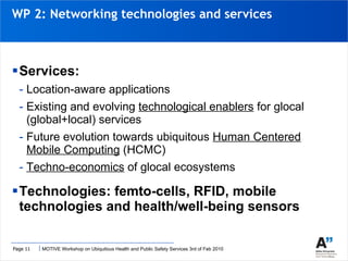 WP 2: Networking technologies and services Services: Location-aware applications Existing and evolving  technological enablers  for glocal (global+local) services Future evolution towards ubiquitous  Human Centered Mobile Computing  (HCMC) Techno-economics  of glocal ecosystems Technologies: femto-cells, RFID, mobile technologies and health/well-being sensors  