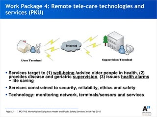 Work Package 4: Remote tele-care technologies and services (PKU) Services target to (1)  well-being  /advice older people in health, (2) provides disease   and geriatric  supervision , (3) issues  health alarms  ~ life saving Services constrained to security, reliability, ethics and safety  Technology: monitoring network, terminals/sensors and services  