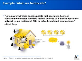 “ Low-power wireless access points that operate in licensed spectrum to connect standard mobile devices to a mobile operator’s network using residential DSL or cable broadband connections.”  –  Femtoforum: Example: What are femtocells? 