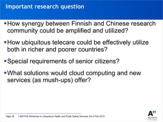 How synergy between Finnish and Chinese research community could be amplified and utilized? How ubiquitous telecare could be effectively utilize both in richer and poorer countries? Special requirements of senior citizens? What solutions would cloud computing and new services (as mush-ups) offer? Important research question  