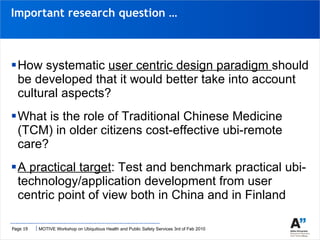 How systematic  user centric design paradigm  should be developed that it would better take into account cultural aspects? What is the role of Traditional Chinese Medicine (TCM) in older citizens cost-effective ubi-remote care? A practical target : Test and benchmark practical ubi-technology/application development from user centric point of view both in China and in Finland Important research question … 