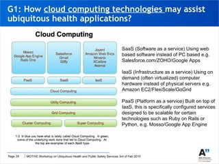 G1: How  cloud computing technologies  may assist ubiquitous health applications? SaaS (Software as a service) Using web based software instead of PC based e.g. Salesforce.com/ZOHO/Google Apps IaaS (Infrastructure as a service) Using on demand (often virtualized) computer hardware instead of physical servers e.g. Amazon EC2/FlexiScale/GoGrid PaaS (Platform as a service) Built on top of IaaS, this is specifically configured services designed to be scalable for certain technologies such as Ruby on Rails or Python, e.g. Mosso/Google App Engine 