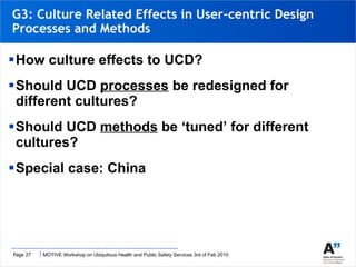 G3: Culture Related Effects in User-centric Design Processes and Methods  How culture effects to UCD? Should UCD  processes  be redesigned for different cultures? Should UCD  methods  be ‘tuned’ for different cultures? Special case: China 