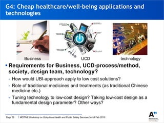 Requirements for Business, UCD-process/method, society, design team, technology? How would UBI-approach apply to low cost solutions? Role of traditional medicines and treatments (as traditional Chinese medicine etc.) Tuning technology to low-cost design? Taking low-cost design as a fundamental design parameter? Other ways? G4: Cheap healthcare/well-being applications and technologies Business UCD technology 