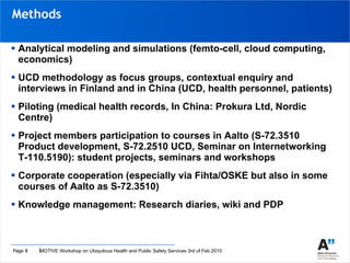 Analytical modeling and simulations (femto-cell, cloud computing, economics) UCD methodology as focus groups, contextual enquiry and interviews in Finland and in China (UCD, health personnel, patients) Piloting (medical health records, In China: Prokura Ltd, Nordic Centre) Project members participation to courses in Aalto (S-72.3510 Product development, S-72.2510 UCD, Seminar on Internetworking T-110.5190): student projects, seminars and workshops  Corporate cooperation (especially via Fihta/OSKE but also in some courses of Aalto as S-72.3510) Knowledge management: Research diaries, wiki and PDP Methods 