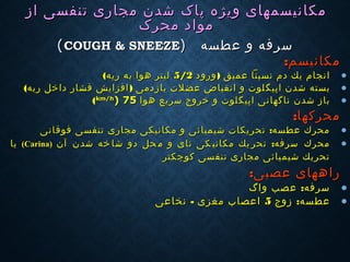 ‫ویژه‬ ‫مكانیسمهای‬‫ویژه‬ ‫مكانیسمهای‬‫شدن‬ ‫پاک‬‫شدن‬ ‫پاک‬‫مجاری‬‫مجاری‬‫تنفسی‬‫تنفسی‬‫از‬‫از‬
‫محرک‬ ‫مواد‬‫محرک‬ ‫مواد‬
‫عطسه‬ ‫و‬ ‫سرفه‬‫عطسه‬ ‫و‬ ‫سرفه‬))COUGH & SNEEZECOUGH & SNEEZE((
‫مكانیسم‬‫مكانیسم‬::
•)‫ورود‬ ‫عمیق‬ ‫نسبتا‬ ‫دم‬ ‫یك‬ ‫انجام‬)‫ورود‬ ‫عمیق‬ ‫نسبتا‬ ‫دم‬ ‫یك‬ ‫انجام‬5/25/2‫ریه‬ ‫به‬ ‫هوا‬ ‫لیتر‬‫ریه‬ ‫به‬ ‫هوا‬ ‫لیتر‬((
•‫ا‬ ‫شدن‬ ‫بسته‬‫ا‬ ‫شدن‬ ‫بسته‬‫پ‬‫پ‬‫ی‬‫ی‬‫گ‬‫گ‬)‫ریه‬ ‫داخل‬ ‫فشار‬ ‫افزایش‬ ‫بازدمی‬ ‫عضلت‬ ‫انقباض‬ ‫و‬ ‫لوت‬)‫ریه‬ ‫داخل‬ ‫فشار‬ ‫افزایش‬ ‫بازدمی‬ ‫عضلت‬ ‫انقباض‬ ‫و‬ ‫لوت‬((
•‫اپی‬ ‫ناگهانی‬ ‫شدن‬ ‫باز‬‫اپی‬ ‫ناگهانی‬ ‫شدن‬ ‫باز‬‫گ‬‫گ‬‫هوا‬ ‫سریع‬ ‫خروج‬ ‫و‬ ‫لوت‬‫هوا‬ ‫سریع‬ ‫خروج‬ ‫و‬ ‫لوت‬km/hkm/h
)) 7575((
‫محركها‬‫محركها‬::
•:‫تنفسی‬ ‫مجاری‬ ‫مكانیكی‬ ‫و‬ ‫شیمیائی‬ ‫تحریكات‬ ‫عطسه‬ ‫محرك‬:‫تنفسی‬ ‫مجاری‬ ‫مكانیكی‬ ‫و‬ ‫شیمیائی‬ ‫تحریكات‬ ‫عطسه‬ ‫محرك‬‫فوقانی‬‫فوقانی‬
•:‫آن‬ ‫شدن‬ ‫خه‬ ‫شا‬ ‫دو‬ ‫حل‬ ‫م‬ ‫و‬ ‫نای‬ ‫كی‬ ‫مكانی‬ ‫یك‬ ‫تحر‬ ‫سرفه‬ ‫محرك‬:‫آن‬ ‫شدن‬ ‫خه‬ ‫شا‬ ‫دو‬ ‫حل‬ ‫م‬ ‫و‬ ‫نای‬ ‫كی‬ ‫مكانی‬ ‫یك‬ ‫تحر‬ ‫سرفه‬ ‫محرك‬))CarinaCarina((‫یا‬‫یا‬
‫كوچكتر‬ ‫تنفسی‬ ‫مجاری‬ ‫شیمیائی‬ ‫تحریك‬‫كوچكتر‬ ‫تنفسی‬ ‫مجاری‬ ‫شیمیائی‬ ‫تحریك‬
‫عصبی‬ ‫راههای‬‫عصبی‬ ‫راههای‬::
•:‫واگ‬ ‫عصب‬ ‫سرفه‬:‫واگ‬ ‫عصب‬ ‫سرفه‬
•:‫زوج‬ ‫عطسه‬:‫زوج‬ ‫عطسه‬55‫مغزی‬ ‫اعصاب‬‫مغزی‬ ‫اعصاب‬--‫نخاعی‬‫نخاعی‬
 