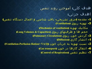:‫كلي‬ ‫هدف‬:‫كلي‬ ‫هدف‬‫تنفس‬ ‫روند‬ ‫آموختن‬‫تنفس‬ ‫روند‬ ‫آموختن‬
‫ا‬‫ا‬:‫جزئي‬ ‫هدف‬:‫جزئي‬ ‫هدف‬
1- ) -‫با‬ ‫تشريحي‬ ‫مرور‬ ‫مقدمه‬‫ف‬‫ش‬ ‫ت‬‫ن‬‫اعمال‬ ‫و‬ ‫اسي‬‫دستگاه‬(‫تنفس‬
2-‫تهويه‬‫ر‬‫يوي‬)Ventilation(
-‫تهويه‬ ‫مكانيك‬)Mechanics of ventilation(
-‫حجم‬‫ه‬‫ظر‬ ‫و‬ ‫ا‬‫ف‬‫ر‬ ‫يتهاي‬‫ی‬‫وي‬)Lung Volumes & Capacities(
3-‫گر‬‫د‬‫خون‬ ‫ش‬‫ر‬‫يوي‬)Pulmonary Circulation(
4-‫گا‬ ‫انتشار‬‫ز‬‫ي‬)Diffusion(
5-‫خون‬ ‫جريان‬ ‫به‬ ‫تهويه‬ ‫نسبت‬)Ventilation-Perfusion Ration= VA/Q(
6-‫گا‬ ‫انتقال‬‫ز‬‫خون‬ ‫در‬ ‫ها‬)Gas transport(
7-‫تنفس‬ ‫تنظيم‬)Control of Respiration(
 
