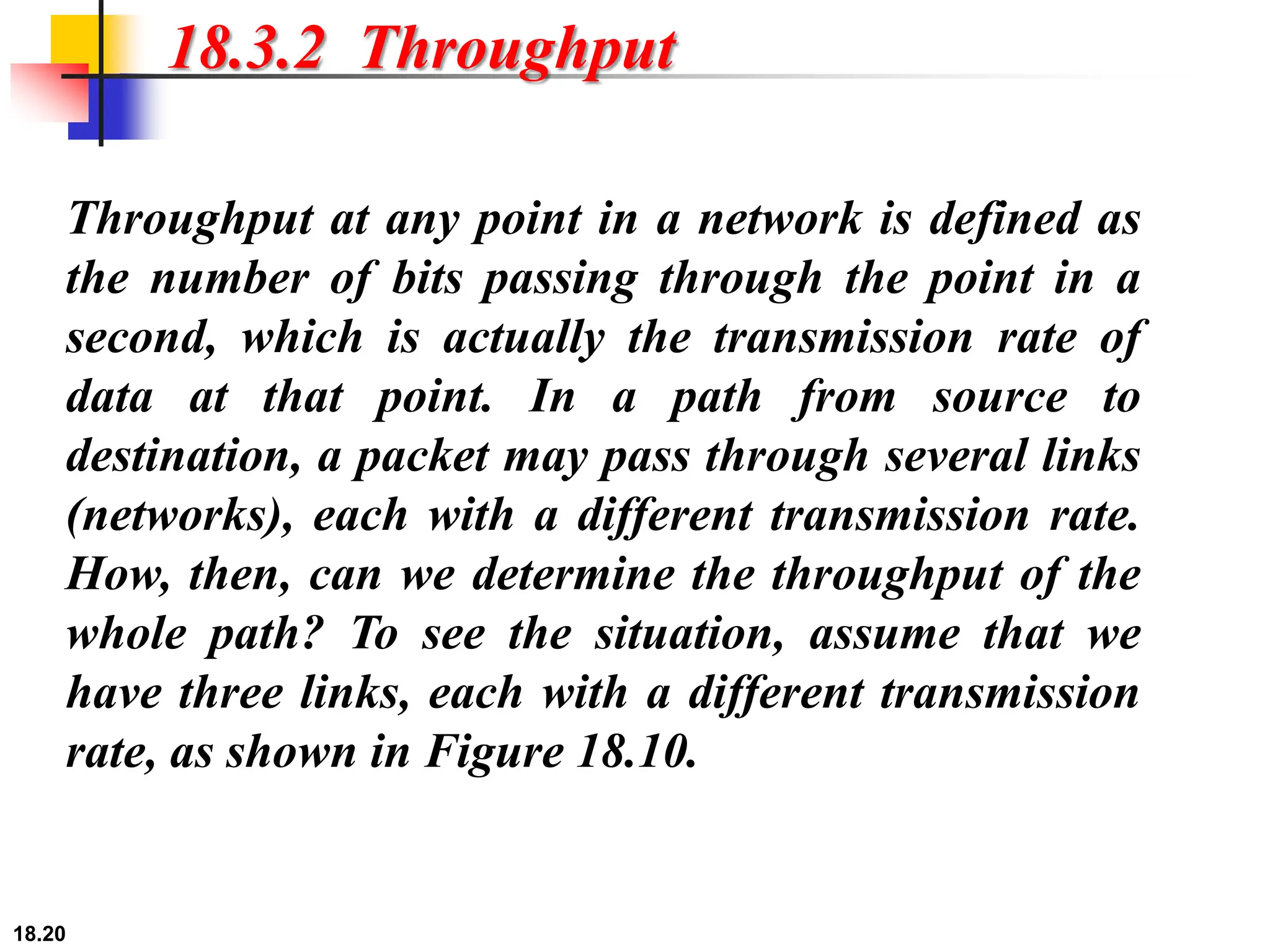 18.20
18.3.2 Throughput
Throughput at any point in a network is defined as
the number of bits passing through the point in a
second, which is actually the transmission rate of
data at that point. In a path from source to
destination, a packet may pass through several links
(networks), each with a different transmission rate.
How, then, can we determine the throughput of the
whole path? To see the situation, assume that we
have three links, each with a different transmission
rate, as shown in Figure 18.10.
 