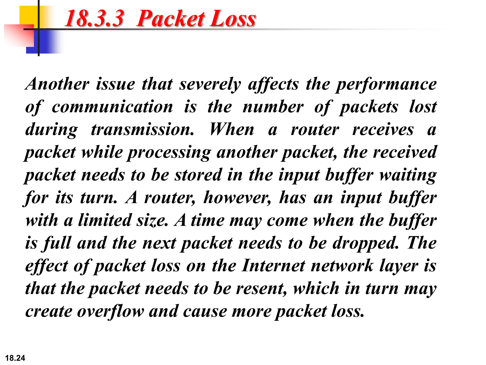 18.24
18.3.3 Packet Loss
Another issue that severely affects the performance
of communication is the number of packets lost
during transmission. When a router receives a
packet while processing another packet, the received
packet needs to be stored in the input buffer waiting
for its turn. A router, however, has an input buffer
with a limited size. A time may come when the buffer
is full and the next packet needs to be dropped. The
effect of packet loss on the Internet network layer is
that the packet needs to be resent, which in turn may
create overflow and cause more packet loss.
 