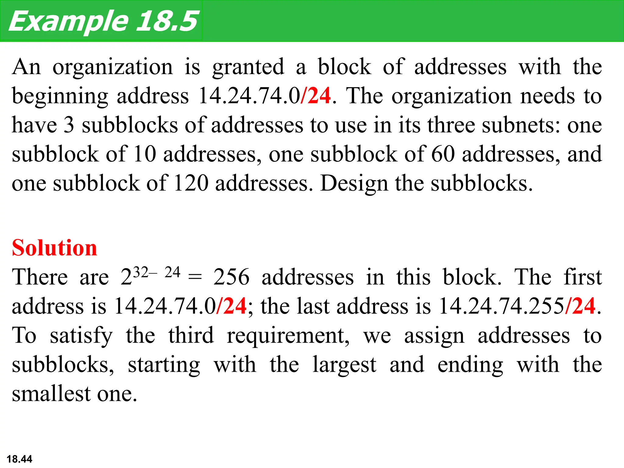 An organization is granted a block of addresses with the
beginning address 14.24.74.0/24. The organization needs to
have 3 subblocks of addresses to use in its three subnets: one
subblock of 10 addresses, one subblock of 60 addresses, and
one subblock of 120 addresses. Design the subblocks.
Example 18.5
Solution
There are 232– 24 = 256 addresses in this block. The first
address is 14.24.74.0/24; the last address is 14.24.74.255/24.
To satisfy the third requirement, we assign addresses to
subblocks, starting with the largest and ending with the
smallest one.
18.44
 