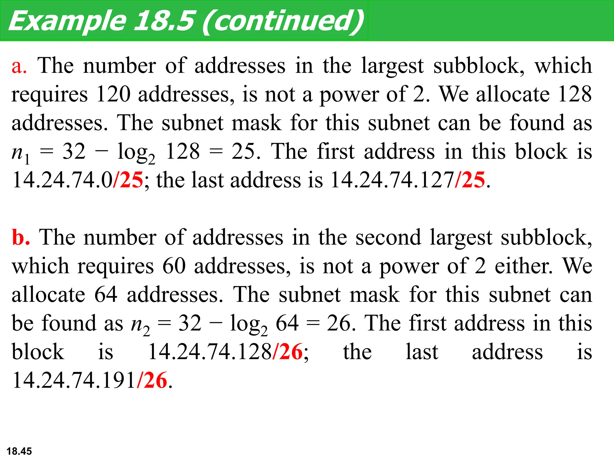 a. The number of addresses in the largest subblock, which
requires 120 addresses, is not a power of 2. We allocate 128
addresses. The subnet mask for this subnet can be found as
n1 = 32 − log2 128 = 25. The first address in this block is
14.24.74.0/25; the last address is 14.24.74.127/25.
b. The number of addresses in the second largest subblock,
which requires 60 addresses, is not a power of 2 either. We
allocate 64 addresses. The subnet mask for this subnet can
be found as n2 = 32 − log2 64 = 26. The first address in this
block is 14.24.74.128/26; the last address is
14.24.74.191/26.
Example 18.5 (continued)
18.45
 