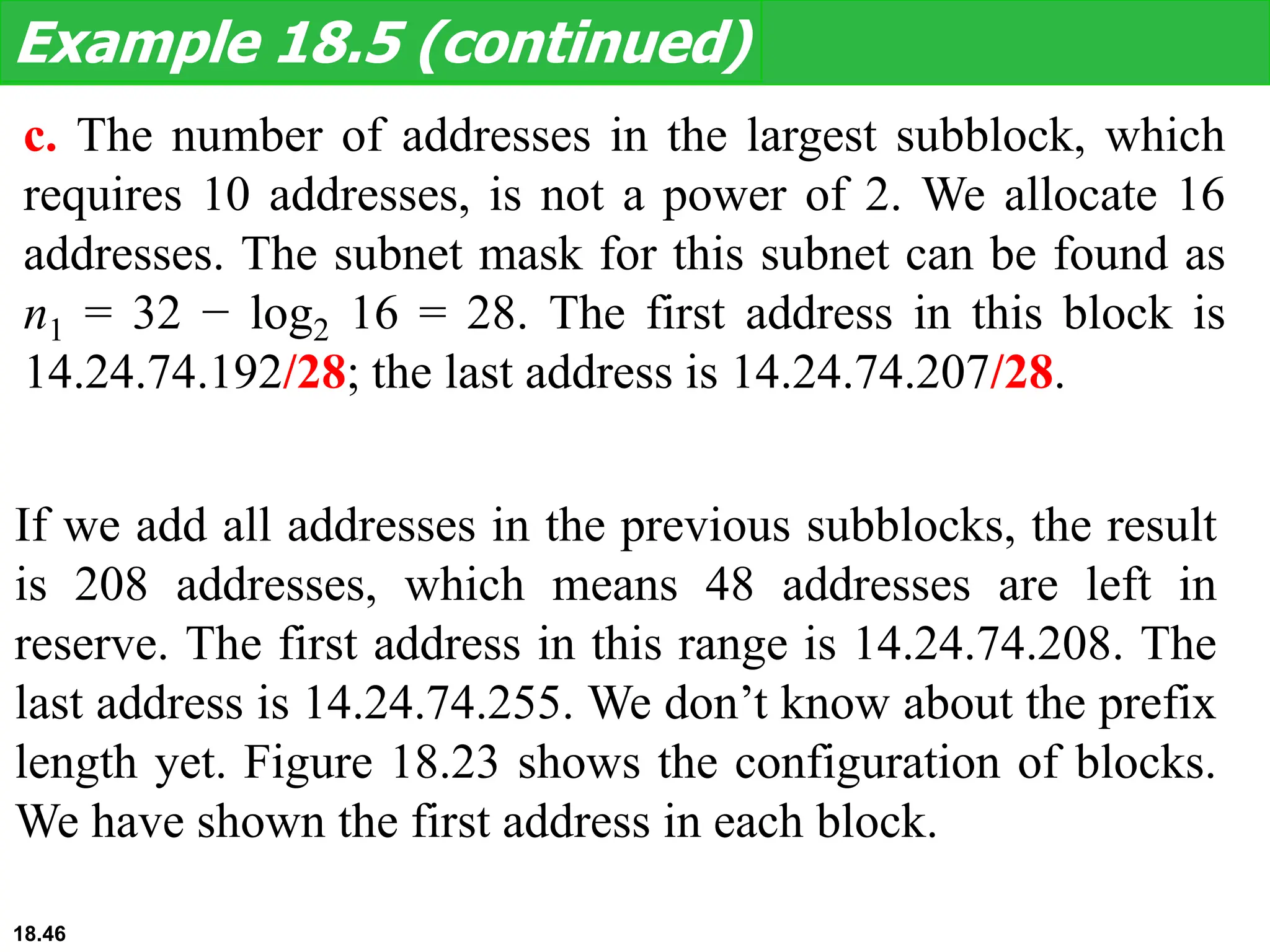 c. The number of addresses in the largest subblock, which
requires 10 addresses, is not a power of 2. We allocate 16
addresses. The subnet mask for this subnet can be found as
n1 = 32 − log2 16 = 28. The first address in this block is
14.24.74.192/28; the last address is 14.24.74.207/28.
Example 18.5 (continued)
If we add all addresses in the previous subblocks, the result
is 208 addresses, which means 48 addresses are left in
reserve. The first address in this range is 14.24.74.208. The
last address is 14.24.74.255. We don’t know about the prefix
length yet. Figure 18.23 shows the configuration of blocks.
We have shown the first address in each block.
18.46
 