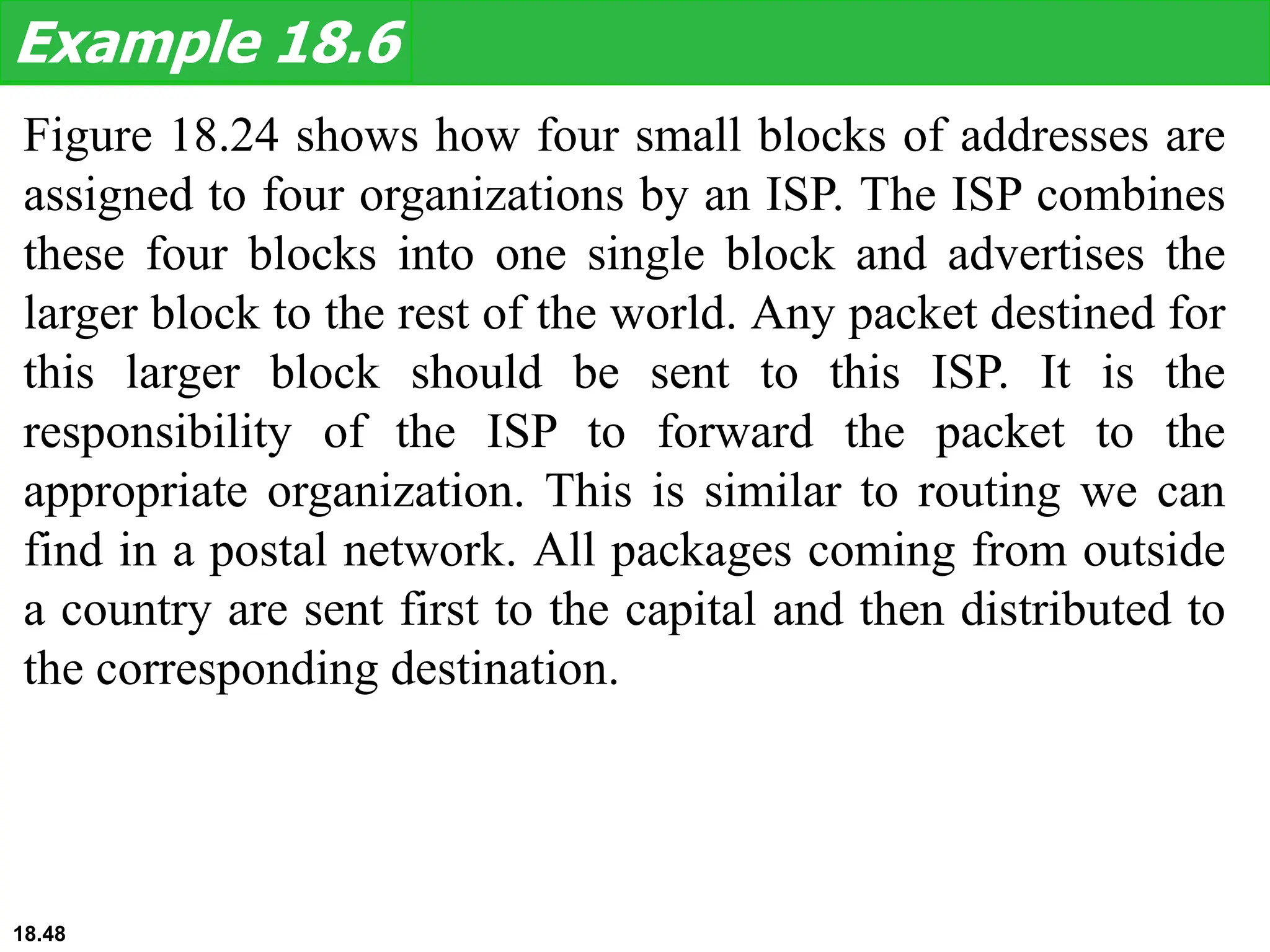 Figure 18.24 shows how four small blocks of addresses are
assigned to four organizations by an ISP. The ISP combines
these four blocks into one single block and advertises the
larger block to the rest of the world. Any packet destined for
this larger block should be sent to this ISP. It is the
responsibility of the ISP to forward the packet to the
appropriate organization. This is similar to routing we can
find in a postal network. All packages coming from outside
a country are sent first to the capital and then distributed to
the corresponding destination.
Example 18.6
18.48
 
