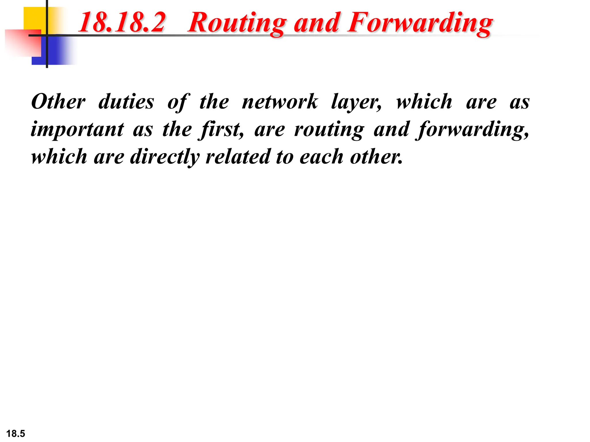 18.5
18.18.2 Routing and Forwarding
Other duties of the network layer, which are as
important as the first, are routing and forwarding,
which are directly related to each other.
 