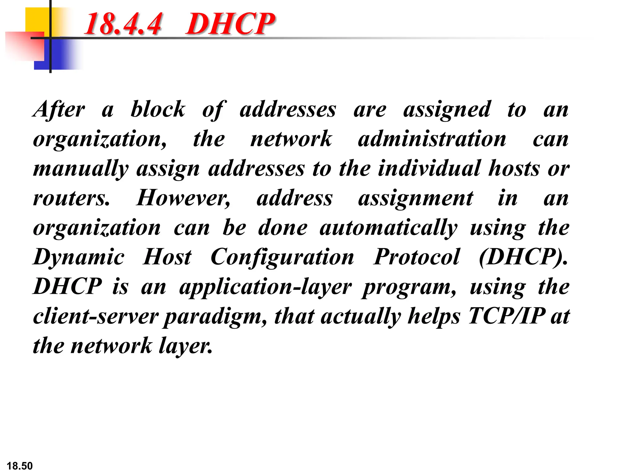 18.50
18.4.4 DHCP
After a block of addresses are assigned to an
organization, the network administration can
manually assign addresses to the individual hosts or
routers. However, address assignment in an
organization can be done automatically using the
Dynamic Host Configuration Protocol (DHCP).
DHCP is an application-layer program, using the
client-server paradigm, that actually helps TCP/IP at
the network layer.
 