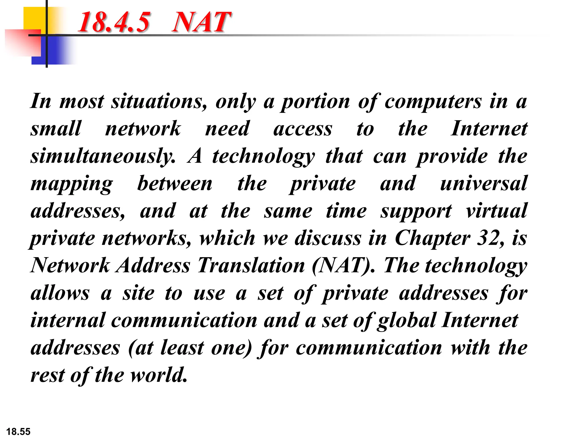 18.55
18.4.5 NAT
In most situations, only a portion of computers in a
small network need access to the Internet
simultaneously. A technology that can provide the
mapping between the private and universal
addresses, and at the same time support virtual
private networks, which we discuss in Chapter 32, is
Network Address Translation (NAT). The technology
allows a site to use a set of private addresses for
internal communication and a set of global Internet
addresses (at least one) for communication with the
rest of the world.
 