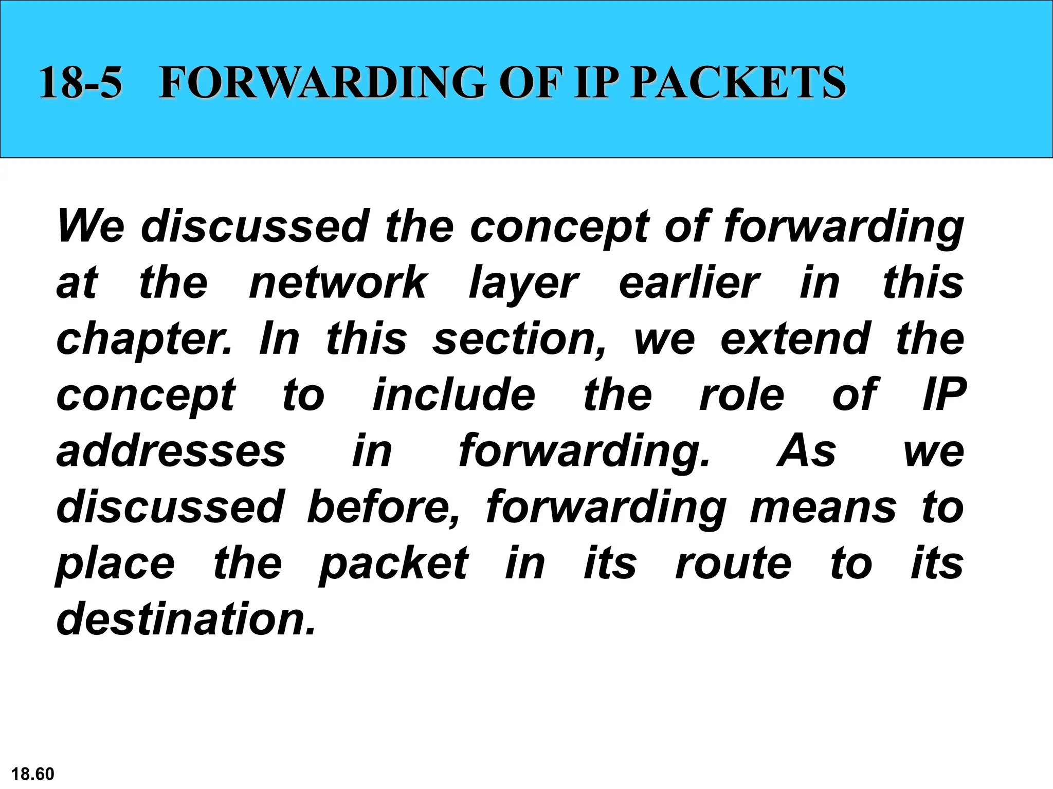 18.60
18-5 FORWARDING OF IP PACKETS
We discussed the concept of forwarding
at the network layer earlier in this
chapter. In this section, we extend the
concept to include the role of IP
addresses in forwarding. As we
discussed before, forwarding means to
place the packet in its route to its
destination.
 