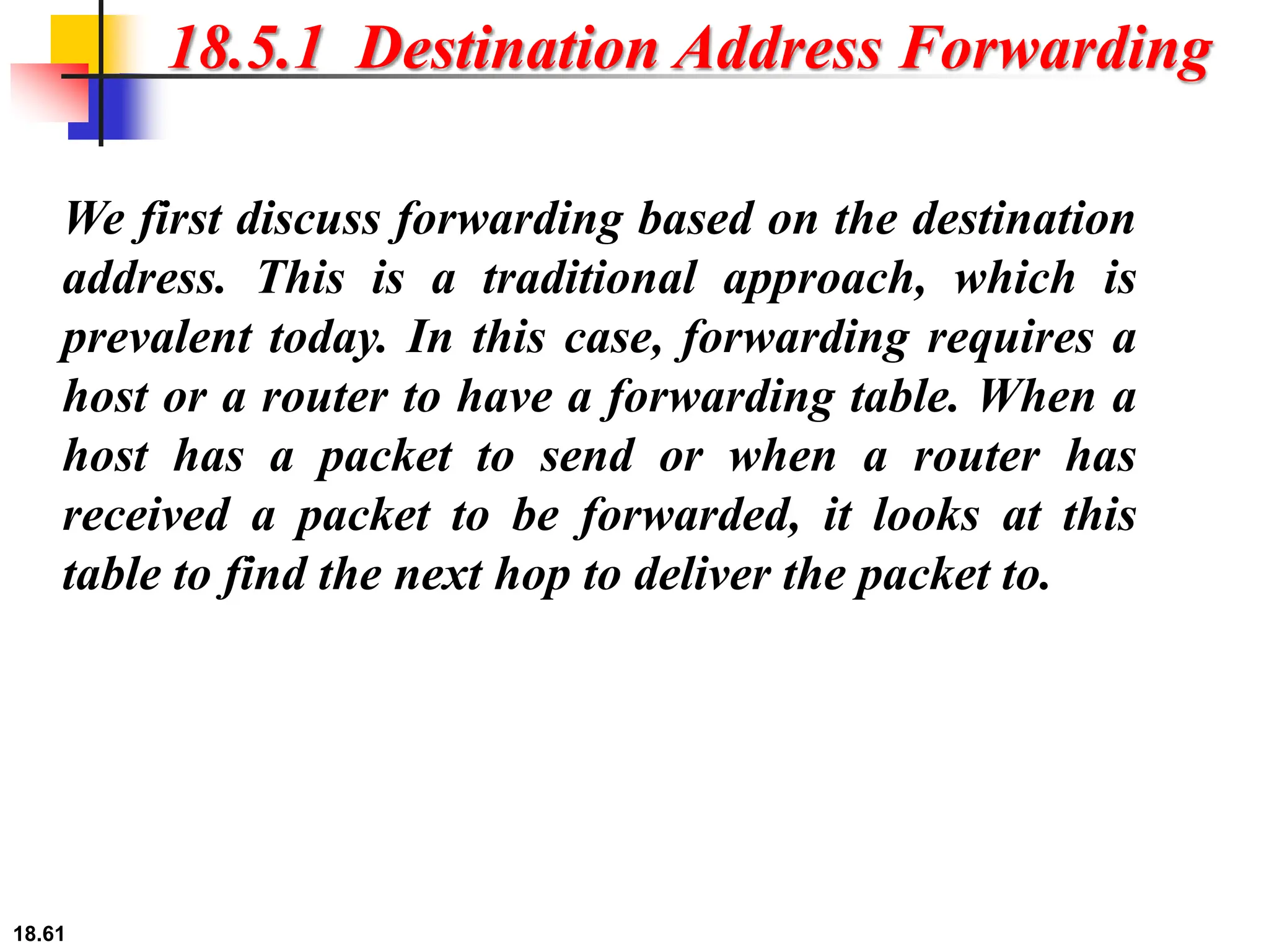 18.61
18.5.1 Destination Address Forwarding
We first discuss forwarding based on the destination
address. This is a traditional approach, which is
prevalent today. In this case, forwarding requires a
host or a router to have a forwarding table. When a
host has a packet to send or when a router has
received a packet to be forwarded, it looks at this
table to find the next hop to deliver the packet to.
 