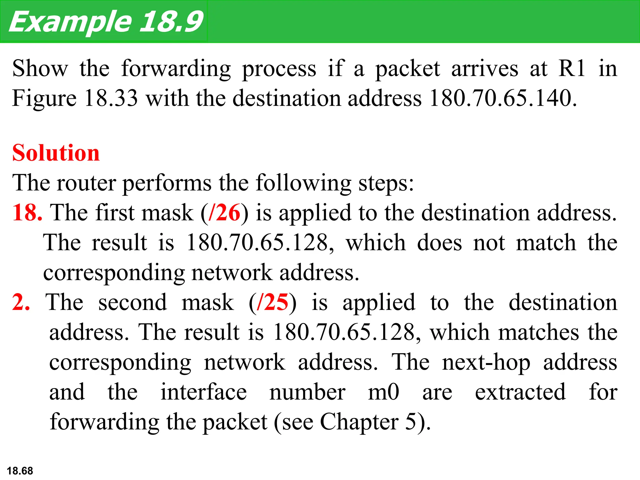 Show the forwarding process if a packet arrives at R1 in
Figure 18.33 with the destination address 180.70.65.140.
Example 18.9
Solution
The router performs the following steps:
18. The first mask (/26) is applied to the destination address.
The result is 180.70.65.128, which does not match the
corresponding network address.
2. The second mask (/25) is applied to the destination
address. The result is 180.70.65.128, which matches the
corresponding network address. The next-hop address
and the interface number m0 are extracted for
forwarding the packet (see Chapter 5).
18.68
 