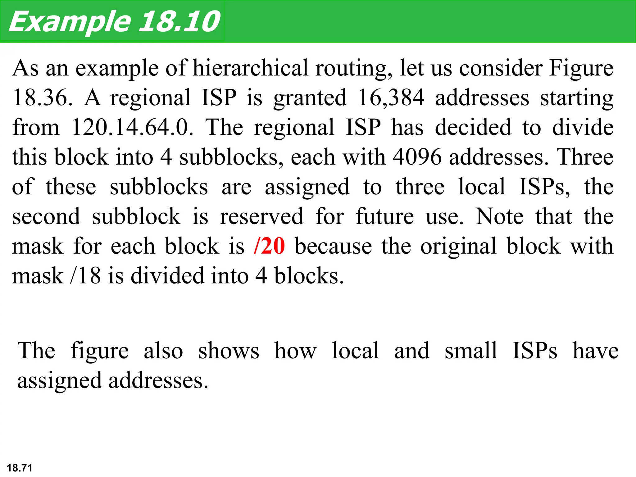 As an example of hierarchical routing, let us consider Figure
18.36. A regional ISP is granted 16,384 addresses starting
from 120.14.64.0. The regional ISP has decided to divide
this block into 4 subblocks, each with 4096 addresses. Three
of these subblocks are assigned to three local ISPs, the
second subblock is reserved for future use. Note that the
mask for each block is /20 because the original block with
mask /18 is divided into 4 blocks.
Example 18.10
The figure also shows how local and small ISPs have
assigned addresses.
18.71
 
