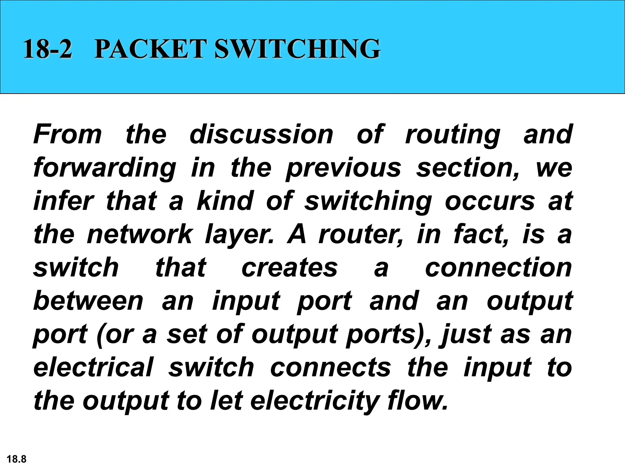 18.8
18-2 PACKET SWITCHING
From the discussion of routing and
forwarding in the previous section, we
infer that a kind of switching occurs at
the network layer. A router, in fact, is a
switch that creates a connection
between an input port and an output
port (or a set of output ports), just as an
electrical switch connects the input to
the output to let electricity flow.
 