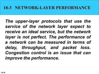 18.18
18-3 NETWORK-LAYER PERFORMANCE
The upper-layer protocols that use the
service of the network layer expect to
receive an ideal service, but the network
layer is not perfect. The performance of
a network can be measured in terms of
delay, throughput, and packet loss.
Congestion control is an issue that can
improve the performance.
 