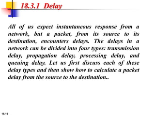 18.19
18.3.1 Delay
All of us expect instantaneous response from a
network, but a packet, from its source to its
destination, encounters delays. The delays in a
network can be divided into four types: transmission
delay, propagation delay, processing delay, and
queuing delay. Let us first discuss each of these
delay types and then show how to calculate a packet
delay from the source to the destination..
 