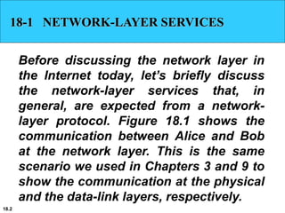 18.2
18-1 NETWORK-LAYER SERVICES
Before discussing the network layer in
the Internet today, let’s briefly discuss
the network-layer services that, in
general, are expected from a network-
layer protocol. Figure 18.1 shows the
communication between Alice and Bob
at the network layer. This is the same
scenario we used in Chapters 3 and 9 to
show the communication at the physical
and the data-link layers, respectively.
 