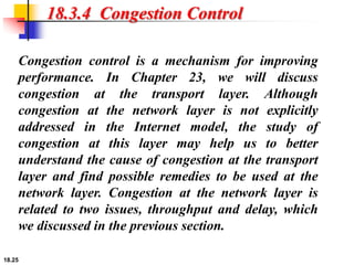 18.25
18.3.4 Congestion Control
Congestion control is a mechanism for improving
performance. In Chapter 23, we will discuss
congestion at the transport layer. Although
congestion at the network layer is not explicitly
addressed in the Internet model, the study of
congestion at this layer may help us to better
understand the cause of congestion at the transport
layer and find possible remedies to be used at the
network layer. Congestion at the network layer is
related to two issues, throughput and delay, which
we discussed in the previous section.
 