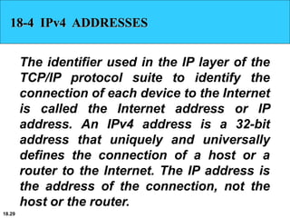 18.29
18-4 IPv4 ADDRESSES
The identifier used in the IP layer of the
TCP/IP protocol suite to identify the
connection of each device to the Internet
is called the Internet address or IP
address. An IPv4 address is a 32-bit
address that uniquely and universally
defines the connection of a host or a
router to the Internet. The IP address is
the address of the connection, not the
host or the router.
 
