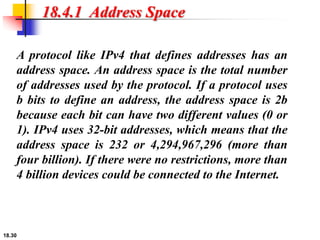 18.30
18.4.1 Address Space
A protocol like IPv4 that defines addresses has an
address space. An address space is the total number
of addresses used by the protocol. If a protocol uses
b bits to define an address, the address space is 2b
because each bit can have two different values (0 or
1). IPv4 uses 32-bit addresses, which means that the
address space is 232 or 4,294,967,296 (more than
four billion). If there were no restrictions, more than
4 billion devices could be connected to the Internet.
 