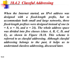 18.33
18.4.2 Classful Addressing
When the Internet started, an IPv4 address was
designed with a fixed-length prefix, but to
accommodate both small and large networks, three
fixed-length prefixes were designed instead of one (n
= 8, n = 16, and n = 24). The whole address space
was divided into five classes (class A, B, C, D, and
E), as shown in Figure 18.18. This scheme is
referred to as classful addressing. Although classful
addressing belongs to the past, it helps us to
understand classless addressing, discussed later.
 