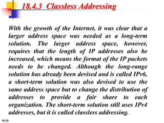 18.35
18.4.3 Classless Addressing
With the growth of the Internet, it was clear that a
larger address space was needed as a long-term
solution. The larger address space, however,
requires that the length of IP addresses also be
increased, which means the format of the IP packets
needs to be changed. Although the long-range
solution has already been devised and is called IPv6,
a short-term solution was also devised to use the
same address space but to change the distribution of
addresses to provide a fair share to each
organization. The short-term solution still uses IPv4
addresses, but it is called classless addressing.
 