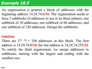 An organization is granted a block of addresses with the
beginning address 14.24.74.0/24. The organization needs to
have 3 subblocks of addresses to use in its three subnets: one
subblock of 10 addresses, one subblock of 60 addresses, and
one subblock of 120 addresses. Design the subblocks.
Example 18.5
Solution
There are 232– 24 = 256 addresses in this block. The first
address is 14.24.74.0/24; the last address is 14.24.74.255/24.
To satisfy the third requirement, we assign addresses to
subblocks, starting with the largest and ending with the
smallest one.
18.44
 