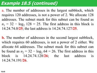 a. The number of addresses in the largest subblock, which
requires 120 addresses, is not a power of 2. We allocate 128
addresses. The subnet mask for this subnet can be found as
n1 = 32 − log2 128 = 25. The first address in this block is
14.24.74.0/25; the last address is 14.24.74.127/25.
b. The number of addresses in the second largest subblock,
which requires 60 addresses, is not a power of 2 either. We
allocate 64 addresses. The subnet mask for this subnet can
be found as n2 = 32 − log2 64 = 26. The first address in this
block is 14.24.74.128/26; the last address is
14.24.74.191/26.
Example 18.5 (continued)
18.45
 