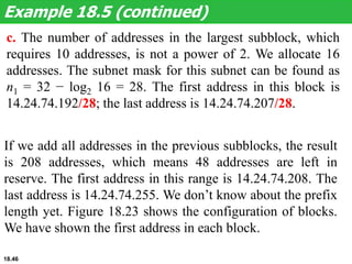 c. The number of addresses in the largest subblock, which
requires 10 addresses, is not a power of 2. We allocate 16
addresses. The subnet mask for this subnet can be found as
n1 = 32 − log2 16 = 28. The first address in this block is
14.24.74.192/28; the last address is 14.24.74.207/28.
Example 18.5 (continued)
If we add all addresses in the previous subblocks, the result
is 208 addresses, which means 48 addresses are left in
reserve. The first address in this range is 14.24.74.208. The
last address is 14.24.74.255. We don’t know about the prefix
length yet. Figure 18.23 shows the configuration of blocks.
We have shown the first address in each block.
18.46
 