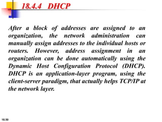 18.50
18.4.4 DHCP
After a block of addresses are assigned to an
organization, the network administration can
manually assign addresses to the individual hosts or
routers. However, address assignment in an
organization can be done automatically using the
Dynamic Host Configuration Protocol (DHCP).
DHCP is an application-layer program, using the
client-server paradigm, that actually helps TCP/IP at
the network layer.
 