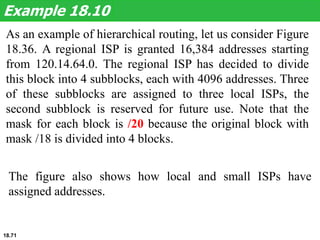 As an example of hierarchical routing, let us consider Figure
18.36. A regional ISP is granted 16,384 addresses starting
from 120.14.64.0. The regional ISP has decided to divide
this block into 4 subblocks, each with 4096 addresses. Three
of these subblocks are assigned to three local ISPs, the
second subblock is reserved for future use. Note that the
mask for each block is /20 because the original block with
mask /18 is divided into 4 blocks.
Example 18.10
The figure also shows how local and small ISPs have
assigned addresses.
18.71
 