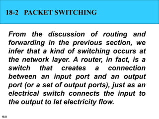 18.8
18-2 PACKET SWITCHING
From the discussion of routing and
forwarding in the previous section, we
infer that a kind of switching occurs at
the network layer. A router, in fact, is a
switch that creates a connection
between an input port and an output
port (or a set of output ports), just as an
electrical switch connects the input to
the output to let electricity flow.
 