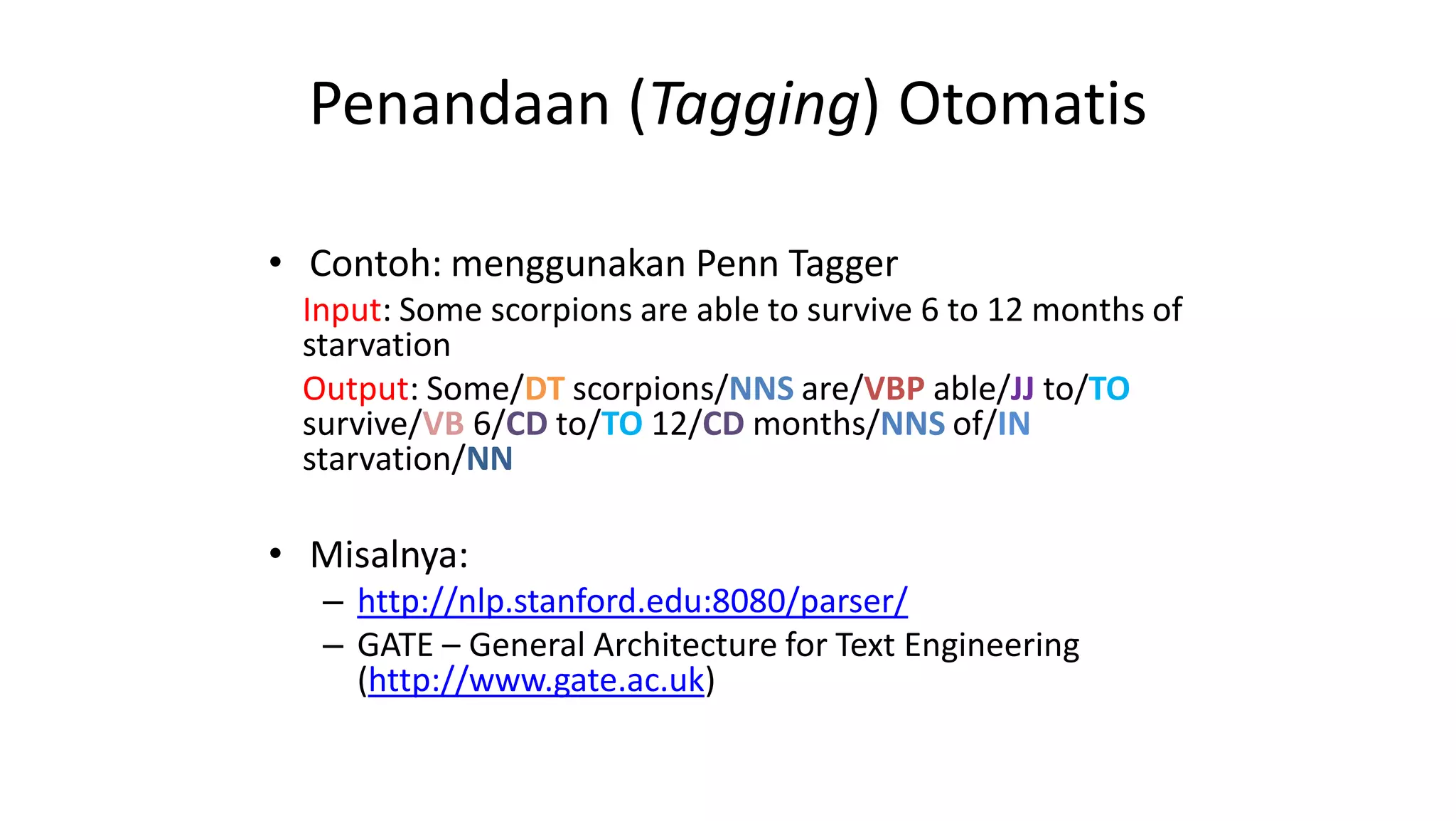 Penandaan (Tagging) Otomatis
• Contoh: menggunakan Penn Tagger
Input: Some scorpions are able to survive 6 to 12 months of
starvation
Output: Some/DT scorpions/NNS are/VBP able/JJ to/TO
survive/VB 6/CD to/TO 12/CD months/NNS of/IN
starvation/NN
• Misalnya:
– http://nlp.stanford.edu:8080/parser/
– GATE – General Architecture for Text Engineering
(http://www.gate.ac.uk)
 
