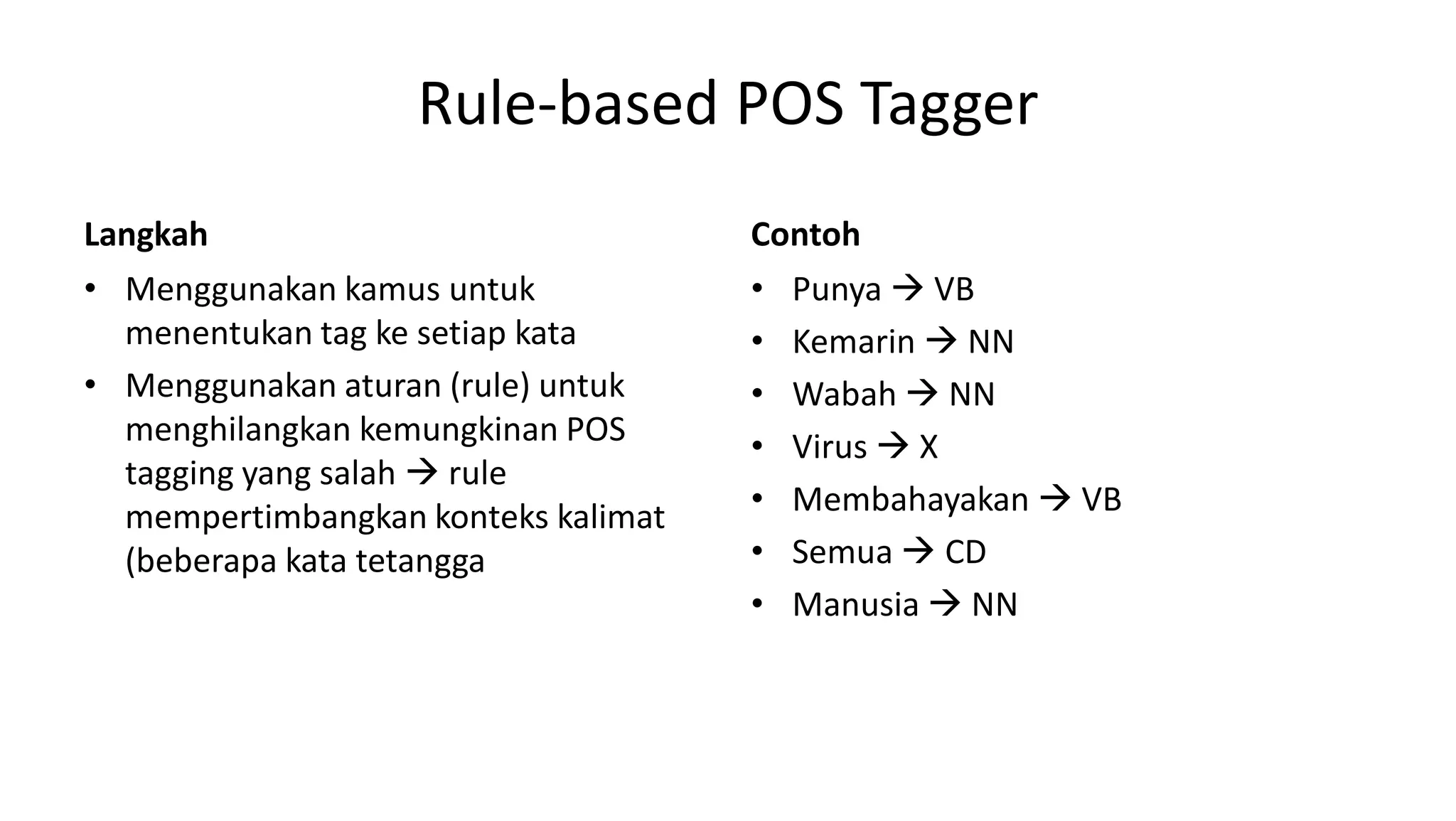 Rule-based POS Tagger
Langkah
• Menggunakan kamus untuk
menentukan tag ke setiap kata
• Menggunakan aturan (rule) untuk
menghilangkan kemungkinan POS
tagging yang salah  rule
mempertimbangkan konteks kalimat
(beberapa kata tetangga
Contoh
• Punya  VB
• Kemarin  NN
• Wabah  NN
• Virus  X
• Membahayakan  VB
• Semua  CD
• Manusia  NN
 