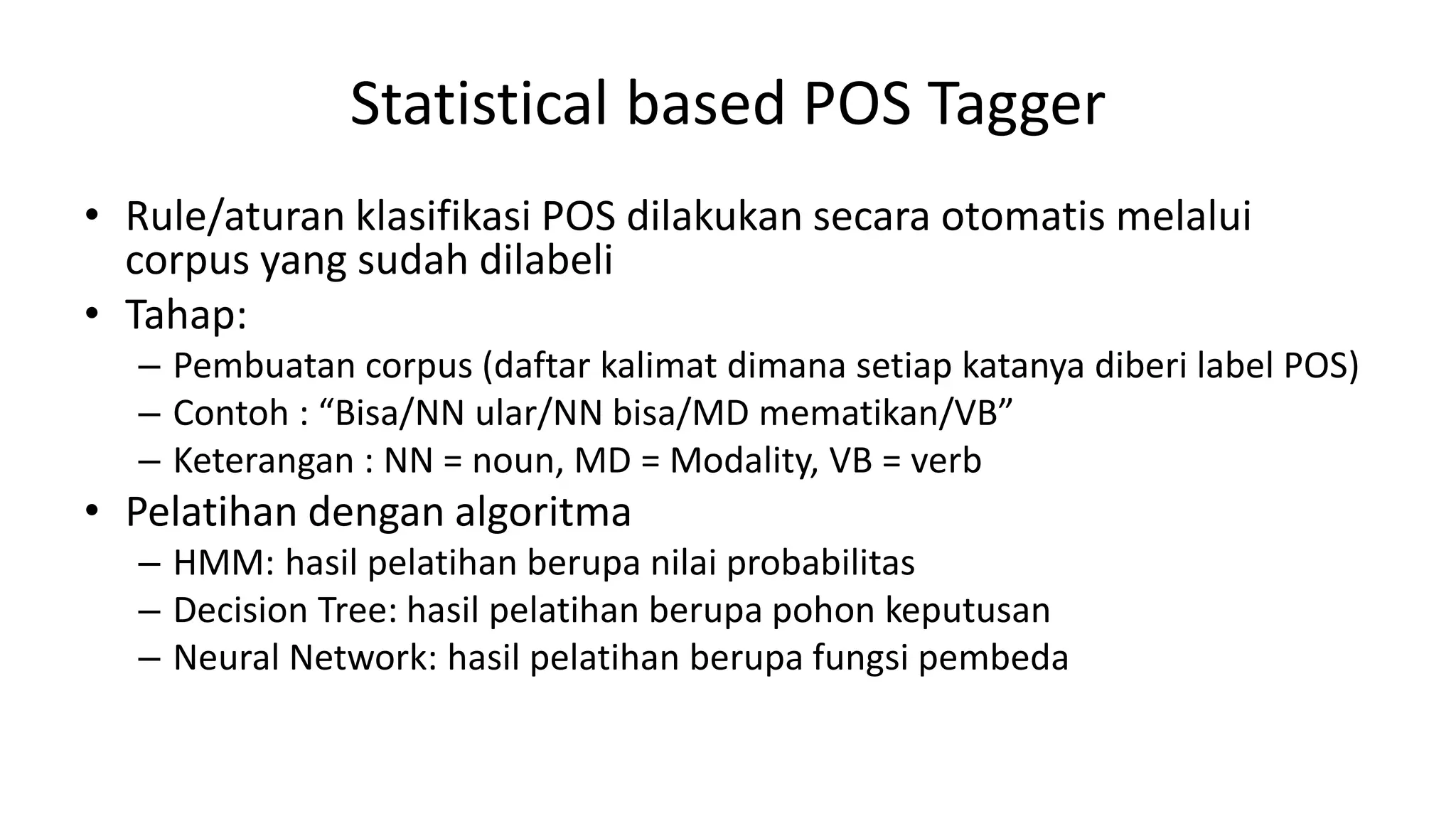 Statistical based POS Tagger
• Rule/aturan klasifikasi POS dilakukan secara otomatis melalui
corpus yang sudah dilabeli
• Tahap:
– Pembuatan corpus (daftar kalimat dimana setiap katanya diberi label POS)
– Contoh : “Bisa/NN ular/NN bisa/MD mematikan/VB”
– Keterangan : NN = noun, MD = Modality, VB = verb
• Pelatihan dengan algoritma
– HMM: hasil pelatihan berupa nilai probabilitas
– Decision Tree: hasil pelatihan berupa pohon keputusan
– Neural Network: hasil pelatihan berupa fungsi pembeda
 