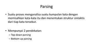 Parsing
• Suatu proses menganalisa suatu kumpulan kata dengan
memisahkan kata-kata itu dan menentukan struktur sintaktis
dari tiap kata tersebut.
• Mempunyai 2 pendekatan:
– Top-down parsing
– Bottom-up parsing
 