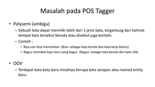 Masalah pada POS Tagger
• Polysemi (ambigu)
– Sebuah kata dapat memiliki lebih dari 1 jenis kata, tergantung dari kalimat
tempat kata tersebut berada atau disebut juga konteks
– Contoh :
• Bisa ular bisa mematikan (Bisa: sebagai kata benda dan kata kerja bantu)
• Bagus memakai baju baru yang bagus (Bagus: sebagai kata benda dan kata sifat
• OOV
– Terdapat kata-kata baru misalnya berupa kata serapan atau named entity
baru
 