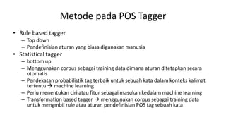 Metode pada POS Tagger
• Rule based tagger
– Top down
– Pendefinisian aturan yang biasa digunakan manusia
• Statistical tagger
– bottom up
– Menggunakan corpus sebagai training data dimana aturan ditetapkan secara
otomatis
– Pendekatan probabilistik tag terbaik untuk sebuah kata dalam konteks kalimat
tertentu  machine learning
– Perlu menentukan ciri atau fitur sebagai masukan kedalam machine learning
– Transformation based tagger  menggunakan corpus sebagai training data
untuk mengmbil rule atau aturan pendefinisian POS tag sebuah kata
 