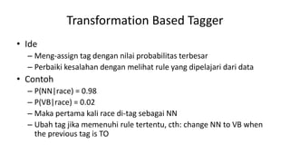 Transformation Based Tagger
• Ide
– Meng-assign tag dengan nilai probabilitas terbesar
– Perbaiki kesalahan dengan melihat rule yang dipelajari dari data
• Contoh
– P(NN|race) = 0.98
– P(VB|race) = 0.02
– Maka pertama kali race di-tag sebagai NN
– Ubah tag jika memenuhi rule tertentu, cth: change NN to VB when
the previous tag is TO
 