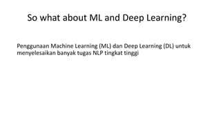 So what about ML and Deep Learning?
Penggunaan Machine Learning (ML) dan Deep Learning (DL) untuk
menyelesaikan banyak tugas NLP tingkat tinggi
 