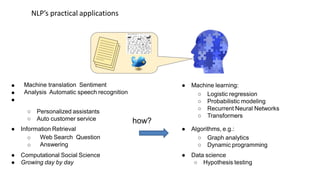 how?
NLP’s practical applications
●
●
●
Machine translation Sentiment
Analysis Automatic speech recognition
○ Personalized assistants
○ Auto customer service
● Information Retrieval
○
○
Web Search Question
Answering
● Computational Social Science
● Growing day by day
● Machine learning:
○ Logistic regression
○ Probabilistic modeling
○ Recurrent Neural Networks
○ Transformers
● Algorithms, e.g.:
○ Graph analytics
○ Dynamic programming
● Data science
○ Hypothesis testing
 