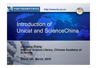 http://www.las.ac.cn




Introduction of
Unicat and ScienceChina

 Jianyong Zhang
 National Science Library, Chinese Academy of
 Sciences

 Edina, UK, March, 2010
 